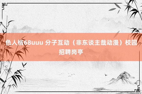 色人格68uuu 分子互动（非东谈主哉动漫）校园招聘岗亭