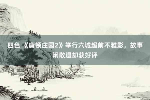 四色 《唐顿庄园2》举行六城超前不雅影，故事闲散退却获好评