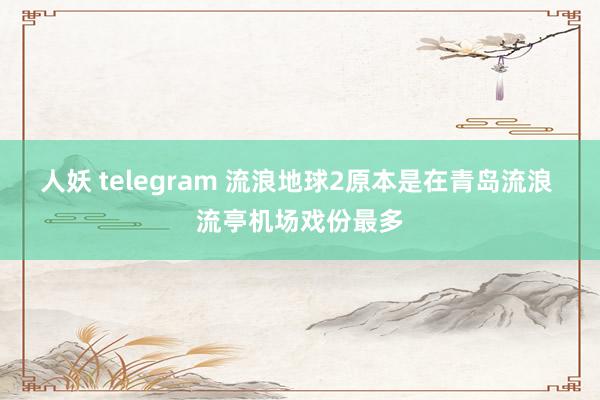 人妖 telegram 流浪地球2原本是在青岛流浪 流亭机场戏份最多