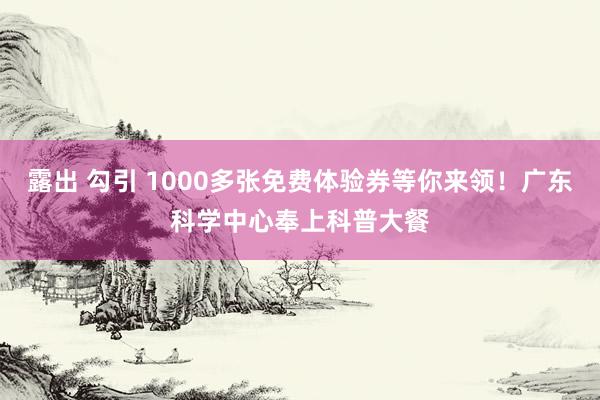 露出 勾引 1000多张免费体验券等你来领！广东科学中心奉上科普大餐