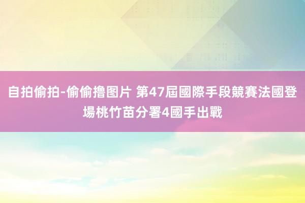 自拍偷拍-偷偷撸图片 第47屆國際手段競賽法國登場　桃竹苗分署4國手出戰