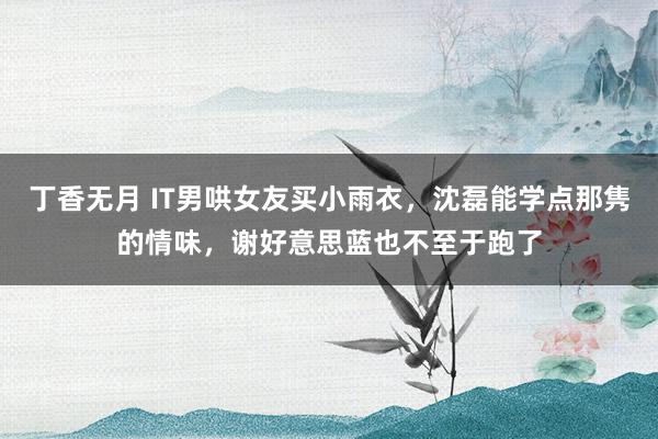 丁香无月 IT男哄女友买小雨衣，沈磊能学点那隽的情味，谢好意思蓝也不至于跑了