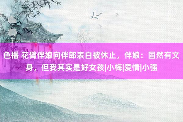 色播 花臂伴娘向伴郎表白被休止，伴娘：固然有文身，但我其实是好女孩|小梅|爱情|小强