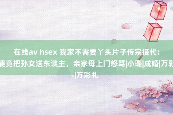 在线av hsex 我家不需要丫头片子传宗接代：婆婆竟把孙女送东谈主，亲家母上门怒骂|小璐|成婚|万彩礼