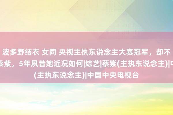 波多野结衣 女同 央视主执东说念主大赛冠军，却不肯入职央视的蔡紫，5年夙昔她近况如何|综艺|蔡紫(主执东说念主)|中国中央电视台