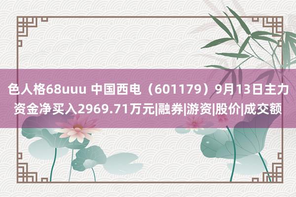 色人格68uuu 中国西电（601179）9月13日主力资金净买入2969.71万元|融券|游资|股价|成交额