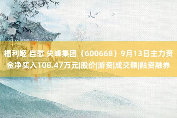 福利姬 自慰 尖峰集团（600668）9月13日主力资金净买入108.47万元|股价|游资|成交额|融资融券