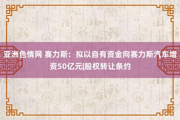 亚洲色情网 赛力斯：拟以自有资金向赛力斯汽车增资50亿元|股权转让条约