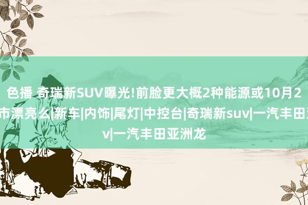 色播 奇瑞新SUV曝光!前脸更大概2种能源或10月20日上市漂亮么|新车|内饰|尾灯|中控台|奇瑞新suv|一汽丰田亚洲龙