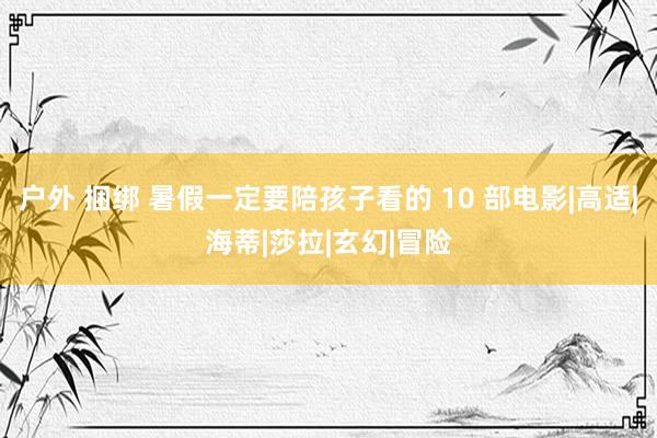 户外 捆绑 暑假一定要陪孩子看的 10 部电影|高适|海蒂|莎拉|玄幻|冒险