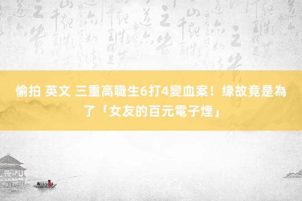 偷拍 英文 三重高職生6打4變血案！缘故竟是為了「女友的百元電子煙」