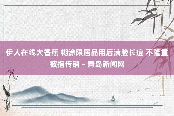 伊人在线大香蕉 糊涂限居品用后满脸长痘 不隆重被指传销－青岛新闻网