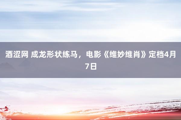 酒涩网 成龙形状练马，电影《维妙维肖》定档4月7日