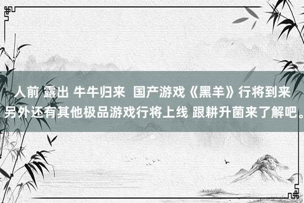 人前 露出 牛牛归来  国产游戏《黑羊》行将到来 另外还有其他极品游戏行将上线 跟耕升菌来了解吧。