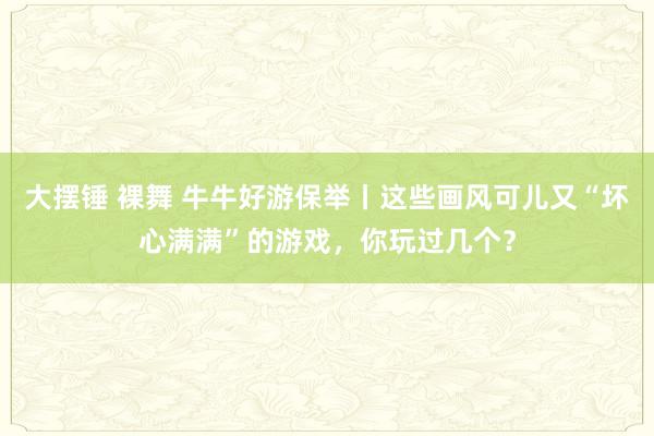 大摆锤 裸舞 牛牛好游保举丨这些画风可儿又“坏心满满”的游戏，你玩过几个？