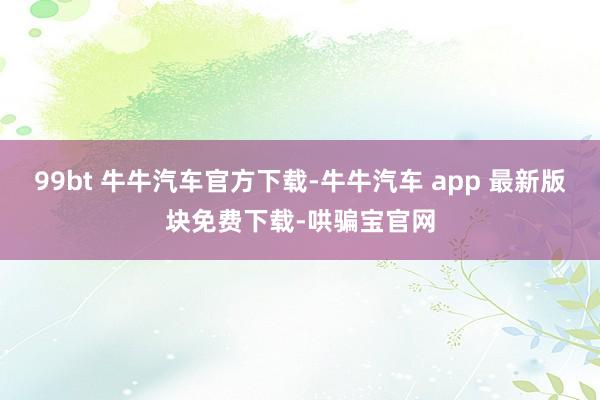 99bt 牛牛汽车官方下载-牛牛汽车 app 最新版块免费下载-哄骗宝官网