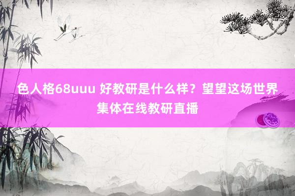 色人格68uuu 好教研是什么样？望望这场世界集体在线教研直播