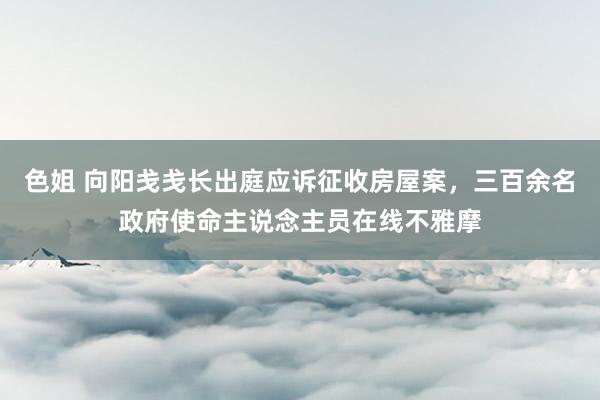 色姐 向阳戋戋长出庭应诉征收房屋案，三百余名政府使命主说念主员在线不雅摩