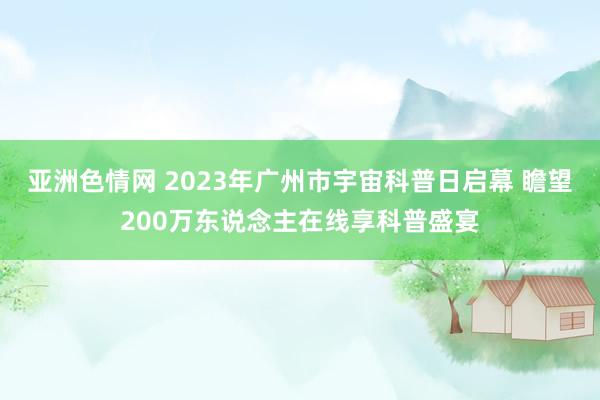 亚洲色情网 2023年广州市宇宙科普日启幕 瞻望200万东说念主在线享科普盛宴