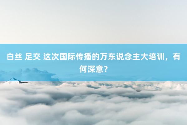 白丝 足交 这次国际传播的万东说念主大培训，有何深意？