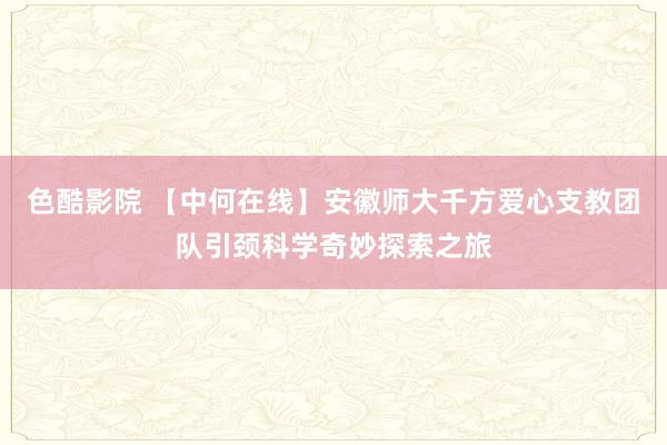 色酷影院 【中何在线】安徽师大千方爱心支教团队引颈科学奇妙探索之旅