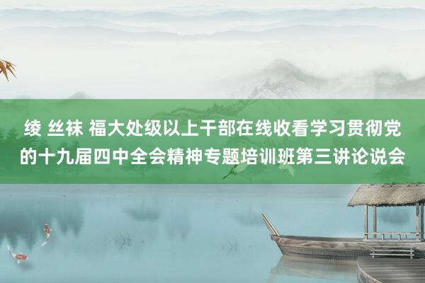 绫 丝袜 福大处级以上干部在线收看学习贯彻党的十九届四中全会精神专题培训班第三讲论说会