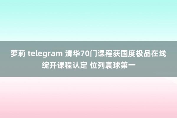 萝莉 telegram 清华70门课程获国度极品在线绽开课程认定 位列寰球第一