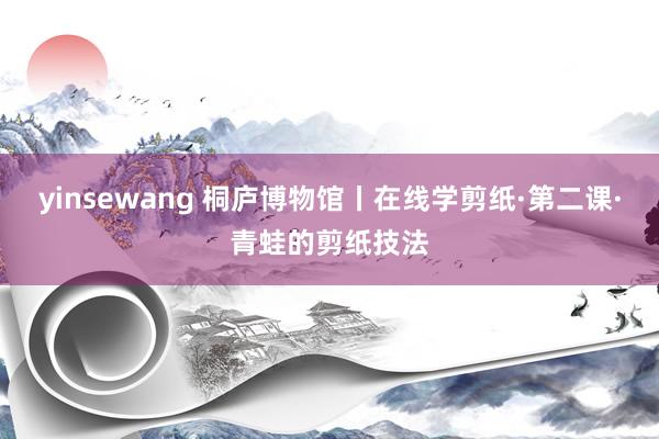 yinsewang 桐庐博物馆丨在线学剪纸·第二课·青蛙的剪纸技法