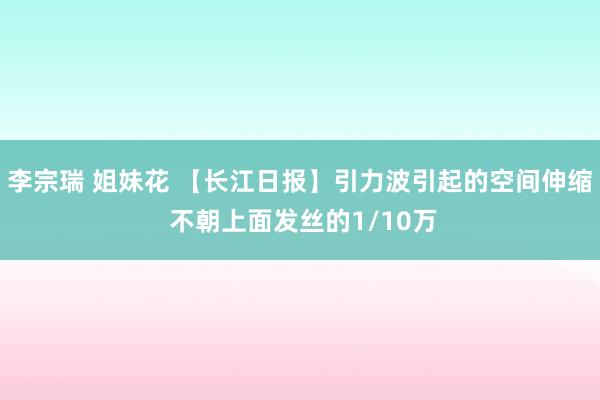 李宗瑞 姐妹花 【长江日报】引力波引起的空间伸缩 不朝上面发丝的1/10万