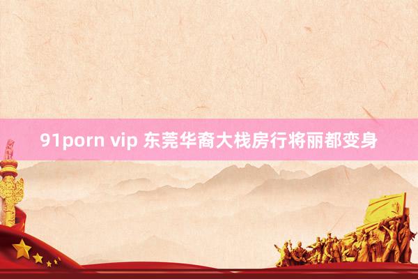 91porn vip 东莞华裔大栈房行将丽都变身