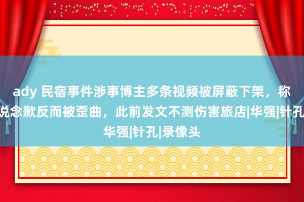 ady 民宿事件涉事博主多条视频被屏蔽下架，称充公到说念歉反而被歪曲，此前发文不测伤害旅店|华强|针孔|录像头