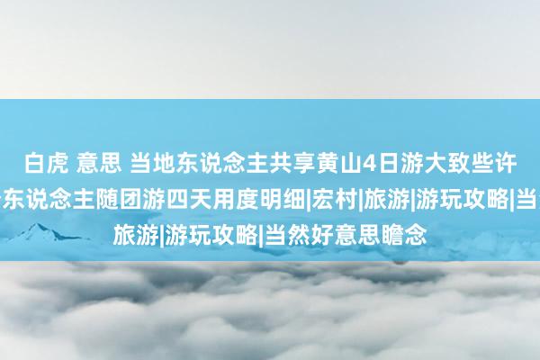 白虎 意思 当地东说念主共享黄山4日游大致些许钱，黄山二个东说念主随团游四天用度明细|宏村|旅游|游玩攻略|当然好意思瞻念