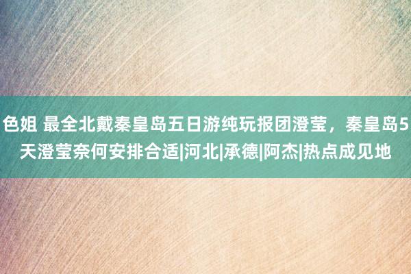 色姐 最全北戴秦皇岛五日游纯玩报团澄莹，秦皇岛5天澄莹奈何安排合适|河北|承德|阿杰|热点成见地