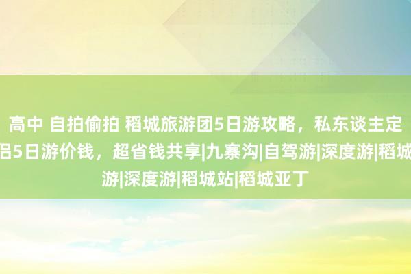 高中 自拍偷拍 稻城旅游团5日游攻略，私东谈主定制管家团情侣5日游价钱，超省钱共享|九寨沟|自驾游|深度游|稻城站|稻城亚丁