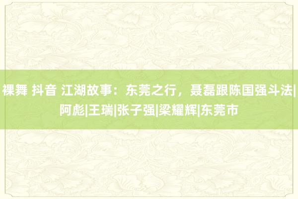 裸舞 抖音 江湖故事：东莞之行，聂磊跟陈国强斗法|阿彪|王瑞|张子强|梁耀辉|东莞市