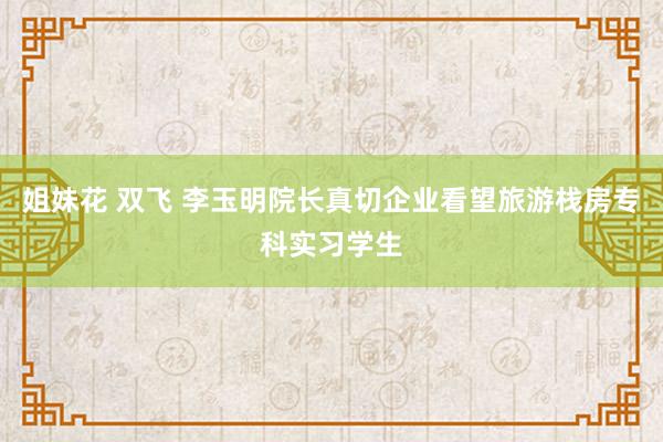 姐妹花 双飞 李玉明院长真切企业看望旅游栈房专科实习学生